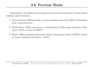 2.6. Previous Works
Subsequently, the following three approaches have been proposed to obtain Sund-
holmian representations:
1. Ahn and Kolb (1990) provides a set of translation rules from DRS to Dependent
Type representations
2. D´avila-P´erez (1995) presented a reformulation of Montague Grammar Mon-
tague (1973) in terms of MLTT.
3. Ranta (1994) proposed a generative theory of grammar based on MLTT, known
as Type-Theoretical Grammar (TTG).
“Contexts in DTS” Future University Hakodate, 4th July, 2015 Page 16/31
 