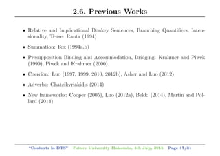 2.6. Previous Works
• Relative and Implicational Donkey Sentences, Branching Quantiﬁers, Inten-
sionality, Tense: Ranta (1994)
• Summation: Fox (1994a,b)
• Presupposition Binding and Accommodation, Bridging: Krahmer and Piwek
(1999), Piwek and Krahmer (2000)
• Coercion: Luo (1997, 1999, 2010, 2012b), Asher and Luo (2012)
• Adverbs: Chatzikyriakidis (2014)
• New frameworks: Cooper (2005), Luo (2012a), Bekki (2014), Martin and Pol-
lard (2014)
“Contexts in DTS” Future University Hakodate, 4th July, 2015 Page 17/31
 
