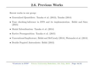 2.6. Previous Works
Recent works in our group:
• Generalized Quantiﬁers: Tanaka et al. (2013), Tanaka (2014)
• Type checking/inference in DTS and its implementation: Bekki and Sato
(2015)
• Modal Subordination: Tanaka et al. (2014)
• Factive Presupposition: Tanaka et al. (2015)
• Conventional Implicature: Bekki and McCready (2014), Watanabe et al. (2014)
• Double-Negated Antecedents: Bekki (2013)
“Contexts in DTS” Future University Hakodate, 4th July, 2015 Page 18/31
 