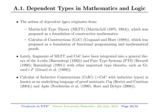 A.1. Dependent Types in Mathematics and Logic
• The notion of dependent types originates from:
– Martin-L¨of Type Theory (MLTT) (Martin-L¨of (1975, 1984)), which was
proposed as a foundation of constructive mathematics.
– Calculus of Constructions (CoC) (Coquand and Huet (1988)), which was
proposed as a foundation of functional programming and mathematical
proofs.
• Lately, fragments of MLTT and CoC have been integrated into a general the-
ory of the λ-cube (Barendregt (1992)) and Pure Type Systems (PTS) (Berardi
(1990); Barendregt (1991)) with other important type theories, such as Gi-
rard’s F (Girard et al. (1989)).
• Calculus of Inductive Constructions (CoIC) (=CoC with inductive types) is
known as an underlying language of proof assistants Coq (Bertot and Cast´eran
(2004)) and Agda (Nordstr¨om et al. (1990), Bove and Dybjer (2008)).
“Contexts in DTS” Future University Hakodate, 4th July, 2015 Page 20/31
 