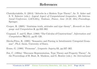 References
Chatzikyriakidis, S. (2014) “Adverbs in a Modern Type Theory”, In: N. Asher and
S. V. Soloviev (eds.): Logical Aspect of Computational Linguistics, 8th Interna-
tional Conference, LACL2014, Toulouse, France, June 18-20, 2014 Proceedings.
Springer.
Cooper, R. (2005) “Austinian truth, attitudes and type theory”, Research on Lan-
guage and Computation 3, pp.333–362.
Coquand, T. and G. Huet. (1988) “The Calculus of Constructions”, Information and
Computation 76(2-3), pp.95–120.
D´avila-P´erez, R. (1995) “Semantics and Parsing in Intuitionistic Categorial Gram-
mar”, Ph.d. thesis, University of Essex.
Evans, G. (1980) “Pronouns”, Linguistic Inquiry 11, pp.337–362.
Fox, C. (1994a) “Discourse Representation, Type Theory and Property Theory”, In
the Proceedings of H. Bunt, R. Muskens, and G. Rentier (eds.): the International
“Contexts in DTS” Future University Hakodate, 4th July, 2015 Page 25/31
 