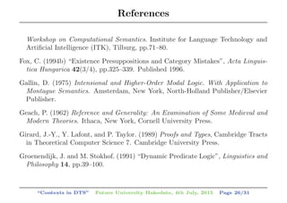 References
Workshop on Computational Semantics. Institute for Language Technology and
Artiﬁcial Intelligence (ITK), Tilburg, pp.71–80.
Fox, C. (1994b) “Existence Presuppositions and Category Mistakes”, Acta Linguis-
tica Hungarica 42(3/4), pp.325–339. Published 1996.
Gallin, D. (1975) Intensional and Higher-Order Modal Logic. With Application to
Montague Semantics. Amsterdam, New York, North-Holland Publisher/Elsevier
Publisher.
Geach, P. (1962) Reference and Generality: An Examination of Some Medieval and
Modern Theories. Ithaca, New York, Cornell University Press.
Girard, J.-Y., Y. Lafont, and P. Taylor. (1989) Proofs and Types, Cambridge Tracts
in Theoretical Computer Science 7. Cambridge University Press.
Groenendijk, J. and M. Stokhof. (1991) “Dynamic Predicate Logic”, Linguistics and
Philosophy 14, pp.39–100.
“Contexts in DTS” Future University Hakodate, 4th July, 2015 Page 26/31
 