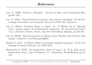References
Luo, Z. (1999) “Coercive subtyping”, Journal of Logic and Computation 9(1),
pp.105–130.
Luo, Z. (2010) “Type-theoretical semantics with coercive subtyping”, In the Pro-
ceedings of Semantics and Linguistic Theory 20 (SALT 20). Vancouver.
Luo, Z. (2012a) “Common Nouns as Types”, In: D. B´echet and A. Dikovsky
(eds.): Logical Aspects of Computational Linguistics, 7th International Confer-
ence, LACL2012, Nantes, France, July 2012 Proceedings. Springer, pp.173–185.
Luo, Z. (2012b) “Formal Semantics in Modern Type Theories with Coercive Sub-
typing”, Linguistics and Philosophy 35(6).
Martin, S. and C. J. Pollard. (2014) “A dynamic categorial grammar”, In the Pro-
ceedings of Formal Grammar 19, LNCS 8612.
Martin-L¨of, P. (1975) “An intuitionistic theory of types”, In: H. E. Rose and J.
Shepherdson (eds.): Logic Colloquium ’73. Amsterdam, North-Holland, pp.73–
118.
“Contexts in DTS” Future University Hakodate, 4th July, 2015 Page 28/31
 