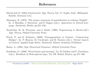 References
Martin-L¨of, P. (1984) Intuitionistic Type Theory, Vol. 17. Naples, Italy: Bibliopolis.
Sambin, Giovanni (ed.).
Montague, R. (1973) “The proper treatment of quantiﬁcation in ordinary English”,
In: J. Hintikka, J. Moravcsic, and P. Suppes (eds.): Approaches to Natural Lan-
guage. Dordrecht, Reidel, pp.221–242.
Nordstr¨om, B., K. Petersson, and J. Smith. (1990) Programming in Martin-L¨of’s
Type Theory. Oxford University Press.
Piwek, P. and E. Krahmer. (2000) “Presuppositions in Context: Constructing
Bridges”, In: P. Bonzon, M. Cavalcanti, and R. Nossum (eds.): Formal Aspects
of Context, Applied Logic Series. Dordrecht, Kluwer Academic Publishers.
Ranta, A. (1994) Type-Theoretical Grammar. Oxford University Press.
Sundholm, G. (1986) “Proof theory and meaning”, In: D. Gabbay and F. Guenthner
(eds.): Handbook of Philosophical Logic, Vol. III. Reidel, Kluwer, pp.471–506.
“Contexts in DTS” Future University Hakodate, 4th July, 2015 Page 29/31
 