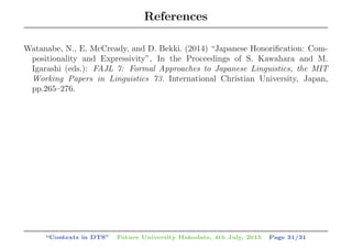 References
Watanabe, N., E. McCready, and D. Bekki. (2014) “Japanese Honoriﬁcation: Com-
positionality and Expressivity”, In the Proceedings of S. Kawahara and M.
Igarashi (eds.): FAJL 7: Formal Approaches to Japanese Linguistics, the MIT
Working Papers in Linguistics 73. International Christian University, Japan,
pp.265–276.
“Contexts in DTS” Future University Hakodate, 4th July, 2015 Page 31/31
 