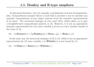 1.1. Donkey and E-type anaphora
As discussed elsewhere, (1a), for example, is problematic in terms of composition-
ality. Compositional semantic theory is such that it provides a way to calculate any
semantic representation of any target sentence from the semantic representations
of its parts. The structural analogue of (1a) (and (1b)), which allows us to give
a straightforward compositional analysis, is (3). However, it is not an appropriate
semantic representation for (1a) since variable y occurs as a free variable outside of
the scope of ∃y.
(3) ∀x(Farmer(x) ∧ ∃y(Donkey(y) ∧ Own(x, y)) → Beat(x, y))
In the same way, the structural analogue of (2) is (4), which is not an appropriate
representation for (2) since variable x in Whistle(x) is not bound by ∃x.
(4) ∃x(Man(x) ∧ Enter(x)) ∧ Whistle(x)
“Contexts in DTS” Future University Hakodate, 4th July, 2015 Page 4/31
 