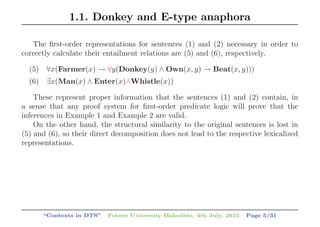 1.1. Donkey and E-type anaphora
The ﬁrst-order representations for sentences (1) and (2) necessary in order to
correctly calculate their entailment relations are (5) and (6), respectively.
(5) ∀x(Farmer(x) → ∀y(Donkey(y) ∧ Own(x, y) → Beat(x, y)))
(6) ∃x(Man(x) ∧ Enter(x)∧Whistle(x))
These represent proper information that the sentences (1) and (2) contain, in
a sense that any proof system for ﬁrst-order predicate logic will prove that the
inferences in Example 1 and Example 2 are valid.
On the other hand, the structural similarity to the original sentences is lost in
(5) and (6), so their direct decomposition does not lead to the respective lexicalized
representations.
“Contexts in DTS” Future University Hakodate, 4th July, 2015 Page 5/31
 