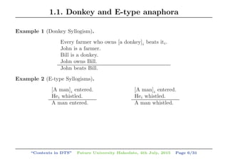 1.1. Donkey and E-type anaphora
Example 1 (Donkey Syllogism).
Every farmer who owns [a donkey]i beats iti.
John is a farmer.
Bill is a donkey.
John owns Bill.
John beats Bill.
Example 2 (E-type Syllogisms).
[A man]i entered.
Hei whistled.
A man entered.
[A man]i entered.
Hei whistled.
A man whistled.
“Contexts in DTS” Future University Hakodate, 4th July, 2015 Page 6/31
 