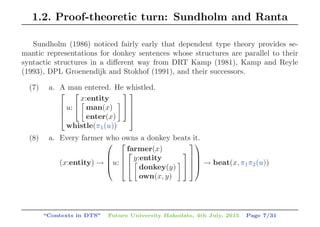 1.2. Proof-theoretic turn: Sundholm and Ranta
Sundholm (1986) noticed fairly early that dependent type theory provides se-
mantic representations for donkey sentences whose structures are parallel to their
syntactic structures in a diﬀerent way from DRT Kamp (1981), Kamp and Reyle
(1993), DPL Groenendijk and Stokhof (1991), and their successors.
(7) a. A man entered. He whistled.
⎡
⎢
⎢
⎣
u:
⎡
⎣
x:entity
man(x)
enter(x)
⎤
⎦
whistle(π1(u))
⎤
⎥
⎥
⎦
(8) a. Every farmer who owns a donkey beats it.
(x:entity) →
⎛
⎜
⎜
⎝u:
⎡
⎢
⎢
⎣
farmer(x)⎡
⎣
y:entity
donkey(y)
own(x, y)
⎤
⎦
⎤
⎥
⎥
⎦
⎞
⎟
⎟
⎠ → beat(x, π1π2(u))
“Contexts in DTS” Future University Hakodate, 4th July, 2015 Page 7/31
 
