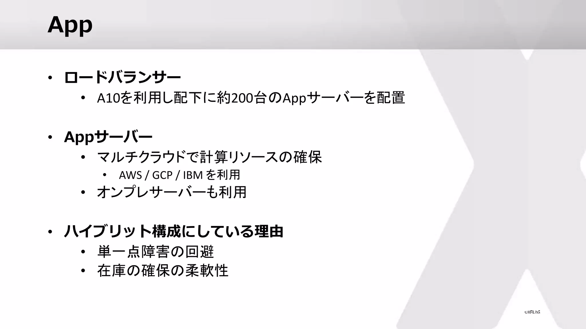 App
• ロードバランサー
• A10を利用し配下に約200台のAppサーバーを配置
• Appサーバー
• マルチクラウドで計算リソースの確保
• AWS / GCP / IBM を利用
• オンプレサーバーも利用
• ハイブリット構成にしている理由
• 単一点障害の回避
• 在庫の確保の柔軟性
 