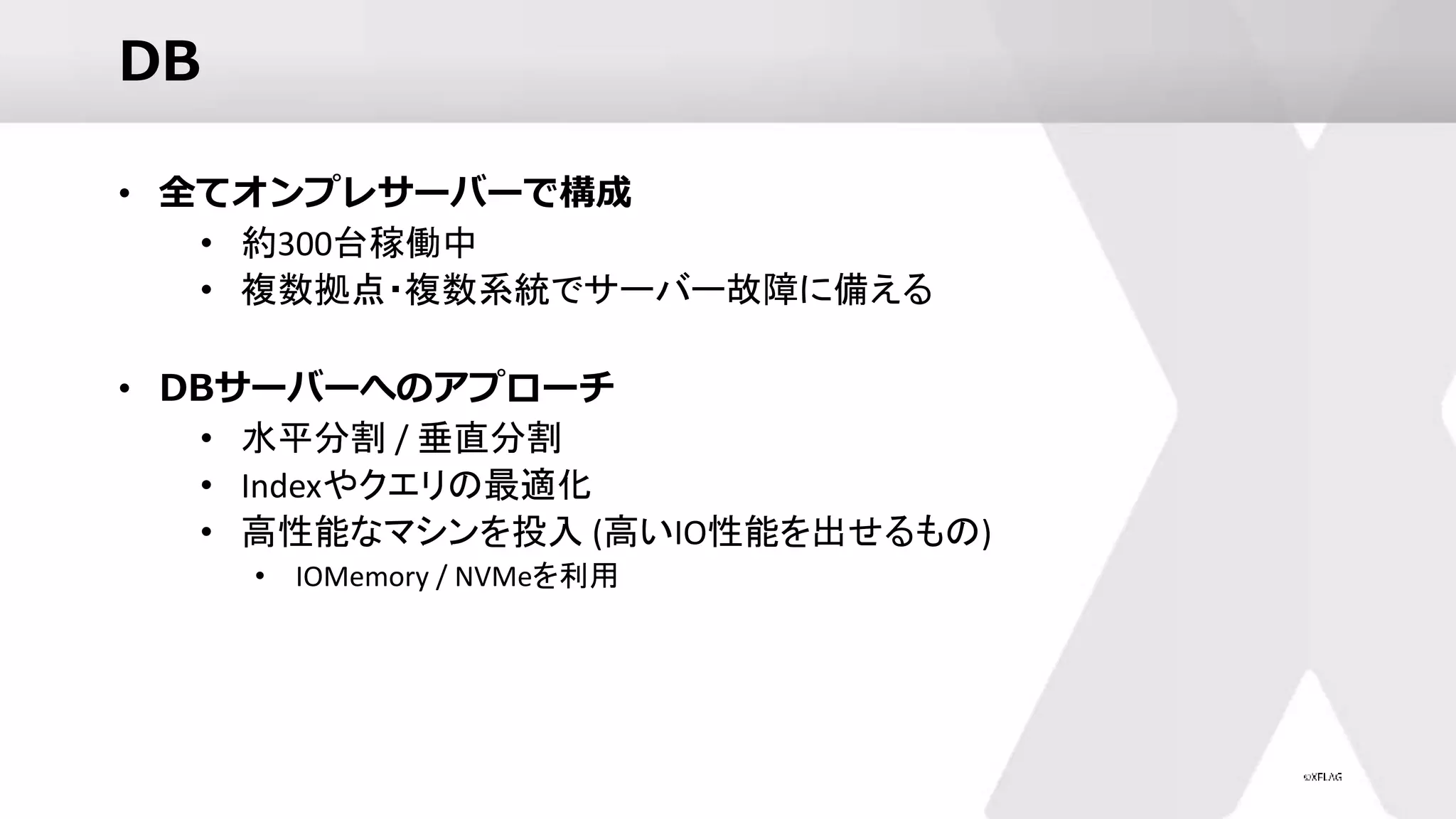 DB
• 全てオンプレサーバーで構成
• 約300台稼働中
• 複数拠点・複数系統でサーバー故障に備える
• DBサーバーへのアプローチ
• 水平分割 / 垂直分割
• Indexやクエリの最適化
• 高性能なマシンを投入 (高いIO性能を出せるもの)
• IOMemory / NVMeを利用
 
