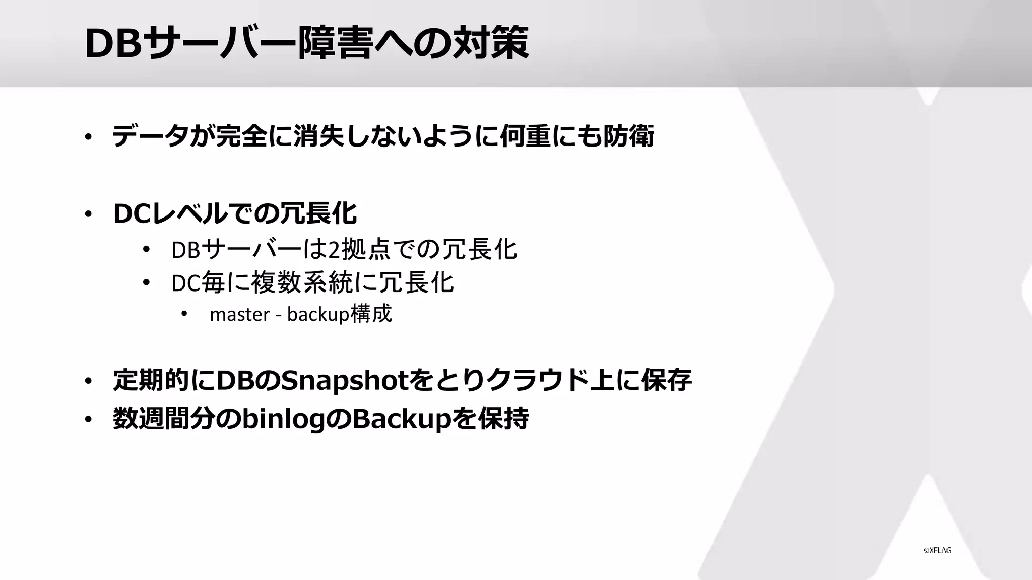 DBサーバー障害への対策
• データが完全に消失しないように何重にも防衛
• DCレベルでの冗長化
• DBサーバーは2拠点での冗長化
• DC毎に複数系統に冗長化
• master - backup構成
• 定期的にDBのSnapshotをとりクラウド上に保存
• 数週間分のbinlogのBackupを保持
 