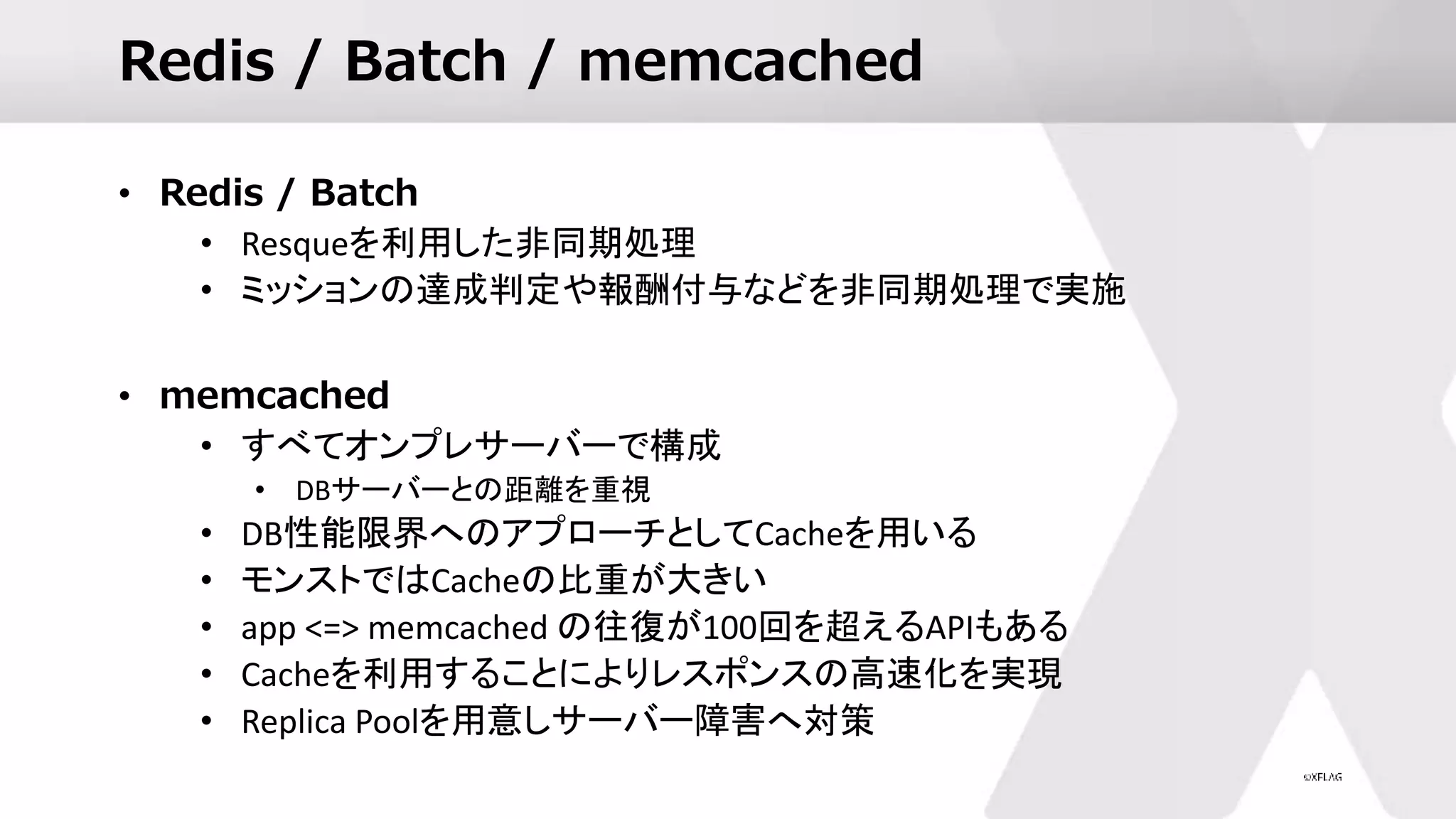 Redis / Batch / memcached
• Redis / Batch
• Resqueを利用した非同期処理
• ミッションの達成判定や報酬付与などを非同期処理で実施
• memcached
• すべてオンプレサーバーで構成
• DBサーバーとの距離を重視
• DB性能限界へのアプローチとしてCacheを用いる
• モンストではCacheの比重が大きい
• app <=> memcached の往復が100回を超えるAPIもある
• Cacheを利用することによりレスポンスの高速化を実現
• Replica Poolを用意しサーバー障害へ対策
 