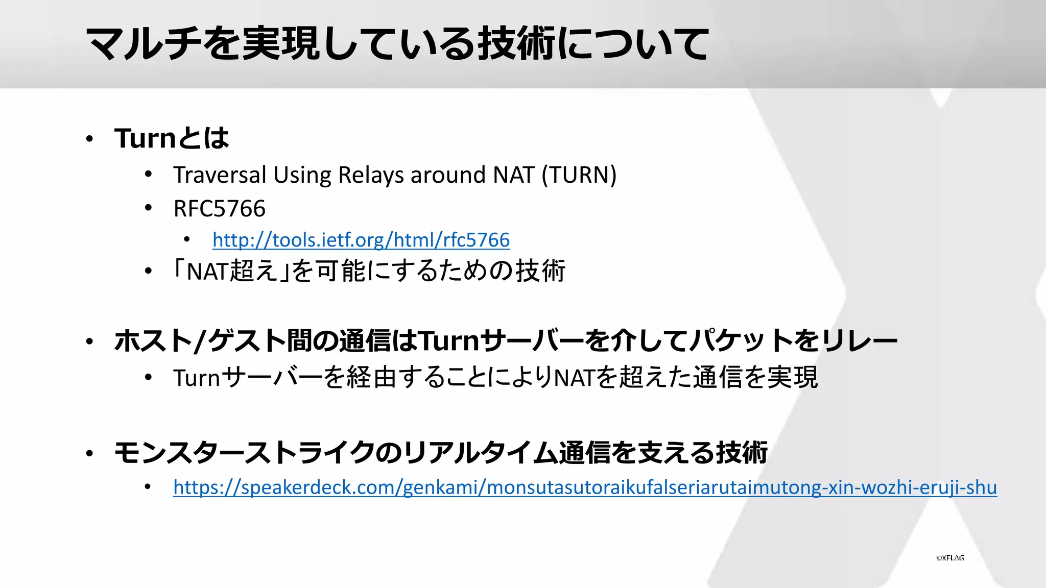 マルチを実現している技術について
• Turnとは
• Traversal Using Relays around NAT (TURN)
• RFC5766
• http://tools.ietf.org/html/rfc5766
• 「NAT超え」を可能にするための技術
• ホスト/ゲスト間の通信はTurnサーバーを介してパケットをリレー
• Turnサーバーを経由することによりNATを超えた通信を実現
• モンスターストライクのリアルタイム通信を支える技術
• https://speakerdeck.com/genkami/monsutasutoraikufalseriarutaimutong-xin-wozhi-eruji-shu
 