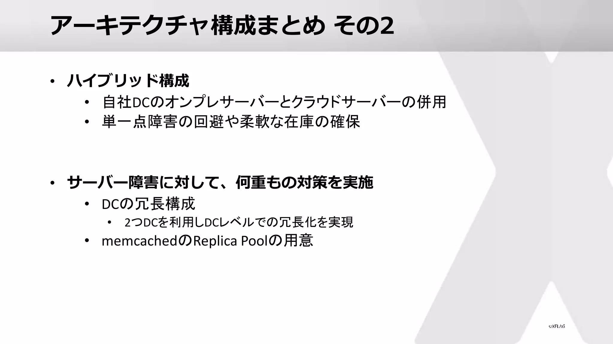 アーキテクチャ構成まとめ その2
• ハイブリッド構成
• 自社DCのオンプレサーバーとクラウドサーバーの併用
• 単一点障害の回避や柔軟な在庫の確保
• サーバー障害に対して、何重もの対策を実施
• DCの冗長構成
• 2つDCを利用しDCレベルでの冗長化を実現
• memcachedのReplica Poolの用意
 
