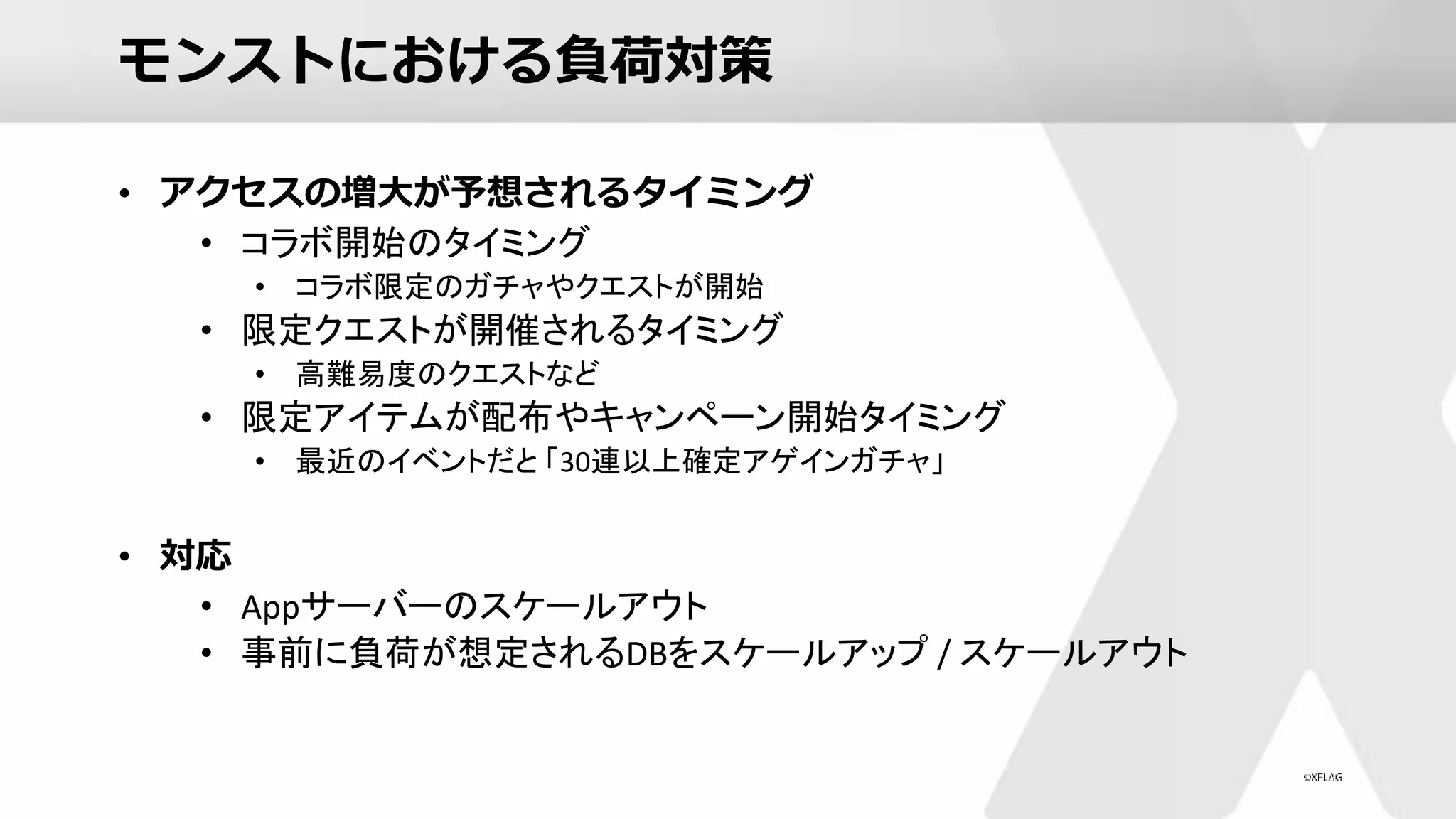 モンストにおける負荷対策
• アクセスの増大が予想されるタイミング
• コラボ開始のタイミング
• コラボ限定のガチャやクエストが開始
• 限定クエストが開催されるタイミング
• 高難易度のクエストなど
• 限定アイテムが配布やキャンペーン開始タイミング
• 最近のイベントだと 「30連以上確定アゲインガチャ」
• 対応
• Appサーバーのスケールアウト
• 事前に負荷が想定されるDBをスケールアップ / スケールアウト
 