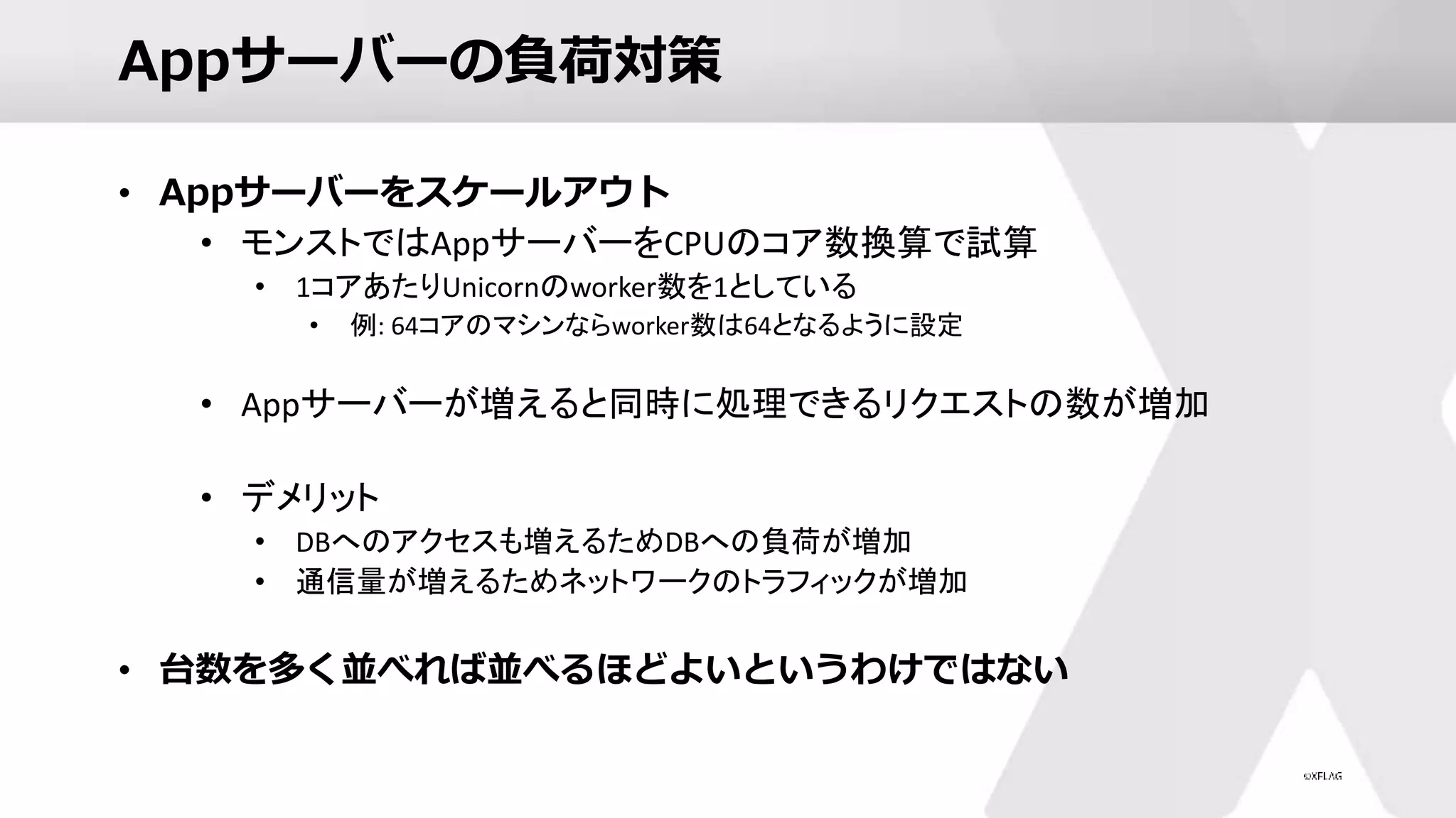 Appサーバーの負荷対策
• Appサーバーをスケールアウト
• モンストではAppサーバーをCPUのコア数換算で試算
• 1コアあたりUnicornのworker数を1としている
• 例: 64コアのマシンならworker数は64となるように設定
• Appサーバーが増えると同時に処理できるリクエストの数が増加
• デメリット
• DBへのアクセスも増えるためDBへの負荷が増加
• 通信量が増えるためネットワークのトラフィックが増加
• 台数を多く並べれば並べるほどよいというわけではない
 