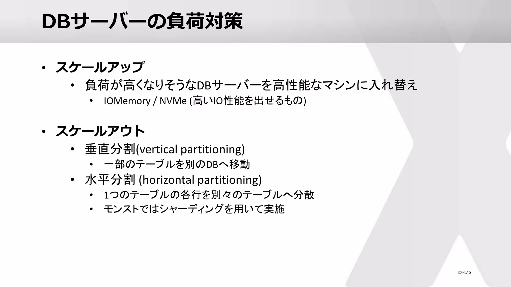 DBサーバーの負荷対策
• スケールアップ
• 負荷が高くなりそうなDBサーバーを高性能なマシンに入れ替え
• IOMemory / NVMe (高いIO性能を出せるもの)
• スケールアウト
• 垂直分割(vertical partitioning)
• 一部のテーブルを別のDBへ移動
• 水平分割 (horizontal partitioning)
• 1つのテーブルの各行を別々のテーブルへ分散
• モンストではシャーディングを用いて実施
 