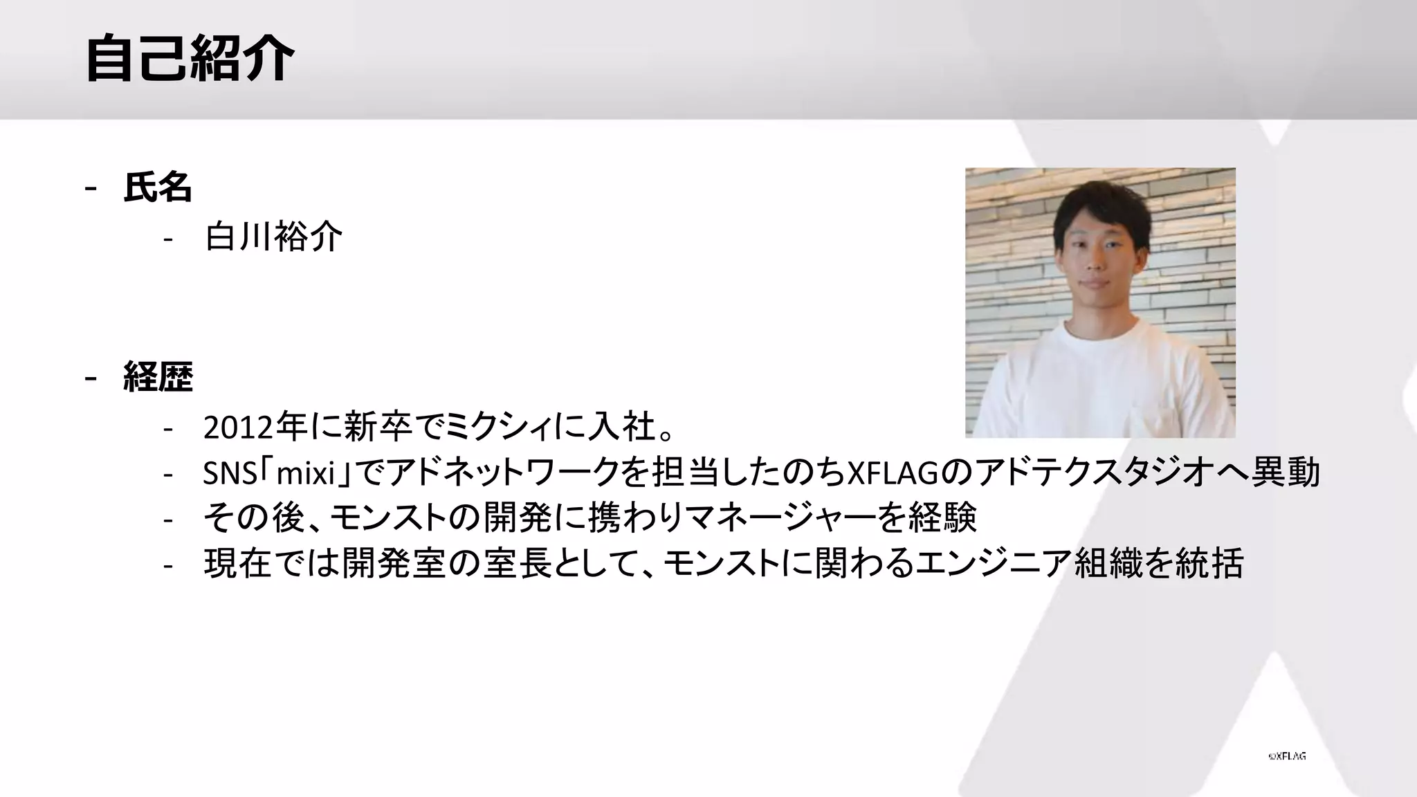 自己紹介
- 氏名
- 白川裕介
- 経歴
- 2012年に新卒でミクシィに入社。
- SNS「mixi」でアドネットワークを担当したのちXFLAGのアドテクスタジオへ異動
- その後、モンストの開発に携わりマネージャーを経験
- 現在では開発室の室長として、モンストに関わるエンジニア組織を統括
 