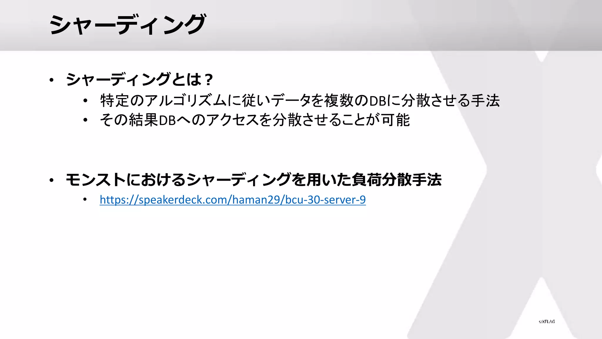 シャーディング
• シャーディングとは？
• 特定のアルゴリズムに従いデータを複数のDBに分散させる手法
• その結果DBへのアクセスを分散させることが可能
• モンストにおけるシャーディングを用いた負荷分散手法
• https://speakerdeck.com/haman29/bcu-30-server-9
 