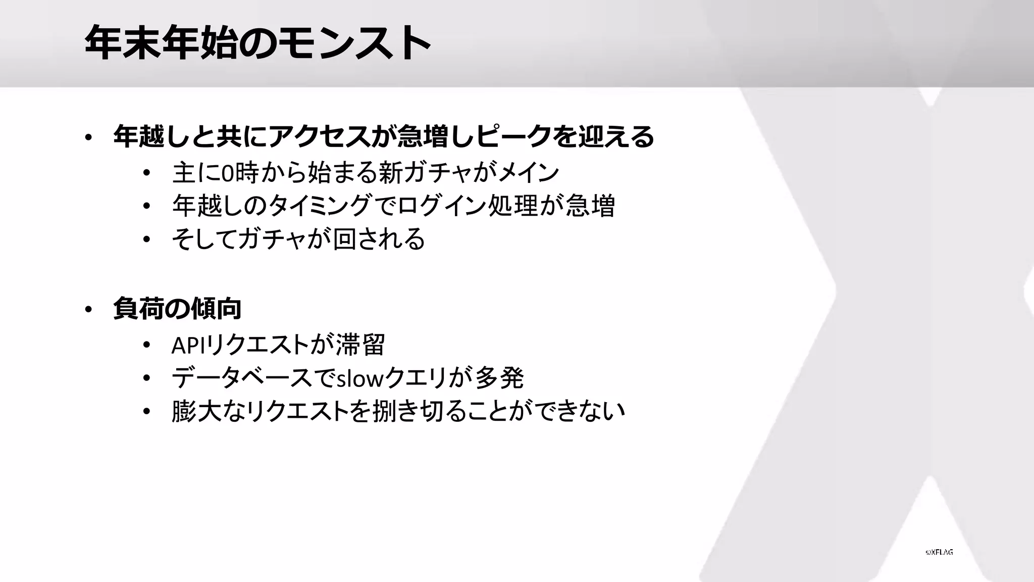 年末年始のモンスト
• 年越しと共にアクセスが急増しピークを迎える
• 主に0時から始まる新ガチャがメイン
• 年越しのタイミングでログイン処理が急増
• そしてガチャが回される
• 負荷の傾向
• APIリクエストが滞留
• データベースでslowクエリが多発
• 膨大なリクエストを捌き切ることができない
 