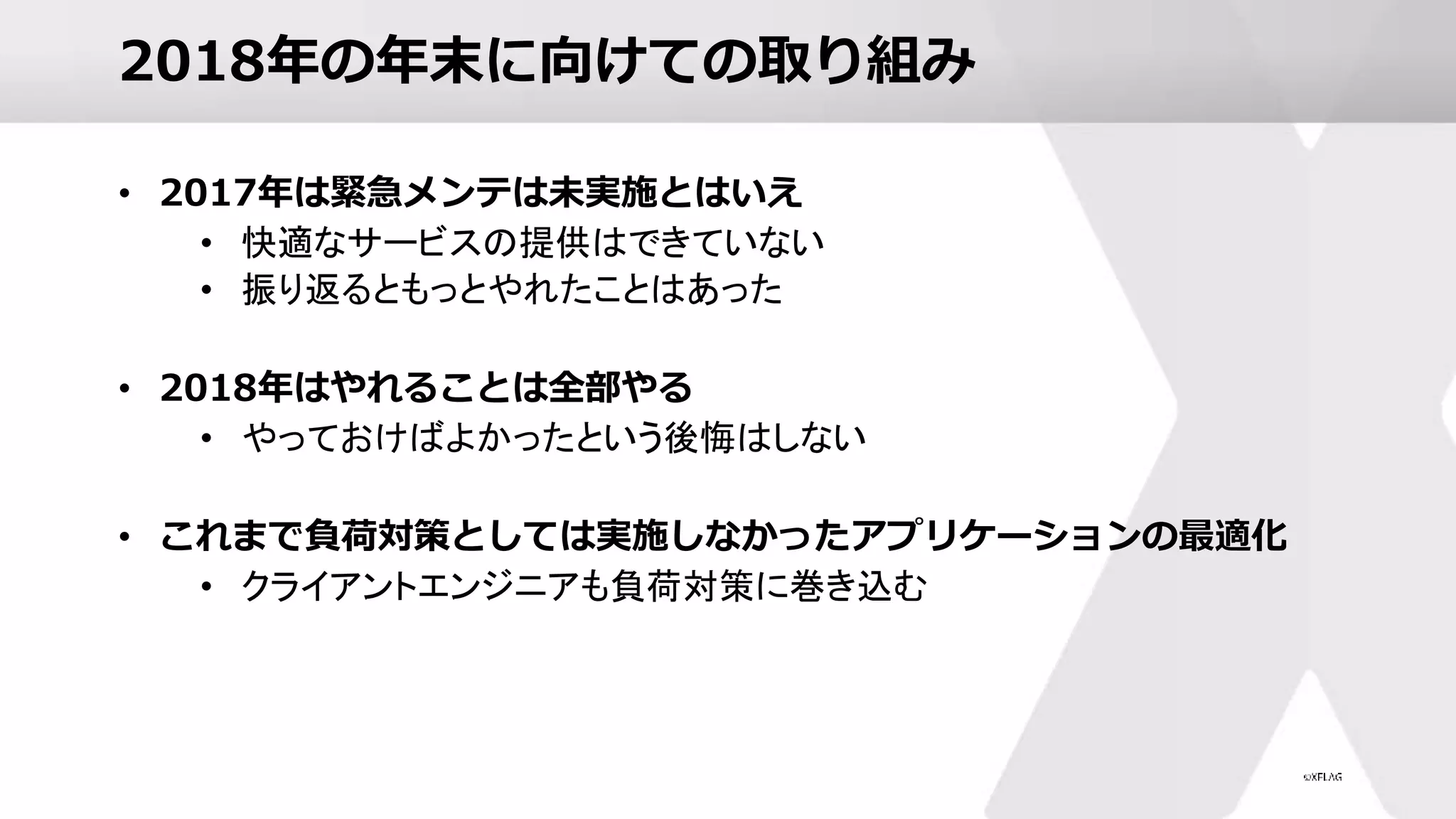 2018年の年末に向けての取り組み
• 2017年は緊急メンテは未実施とはいえ
• 快適なサービスの提供はできていない
• 振り返るともっとやれたことはあった
• 2018年はやれることは全部やる
• やっておけばよかったという後悔はしない
• これまで負荷対策としては実施しなかったアプリケーションの最適化
• クライアントエンジニアも負荷対策に巻き込む
 
