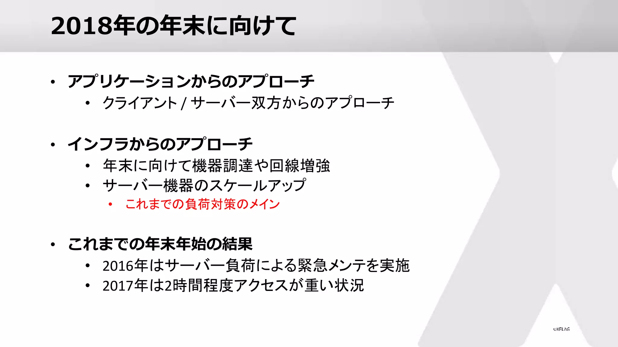 2018年の年末に向けて
• アプリケーションからのアプローチ
• クライアント / サーバー双方からのアプローチ
• インフラからのアプローチ
• 年末に向けて機器調達や回線増強
• サーバー機器のスケールアップ
• これまでの負荷対策のメイン
• これまでの年末年始の結果
• 2016年はサーバー負荷による緊急メンテを実施
• 2017年は2時間程度アクセスが重い状況
 