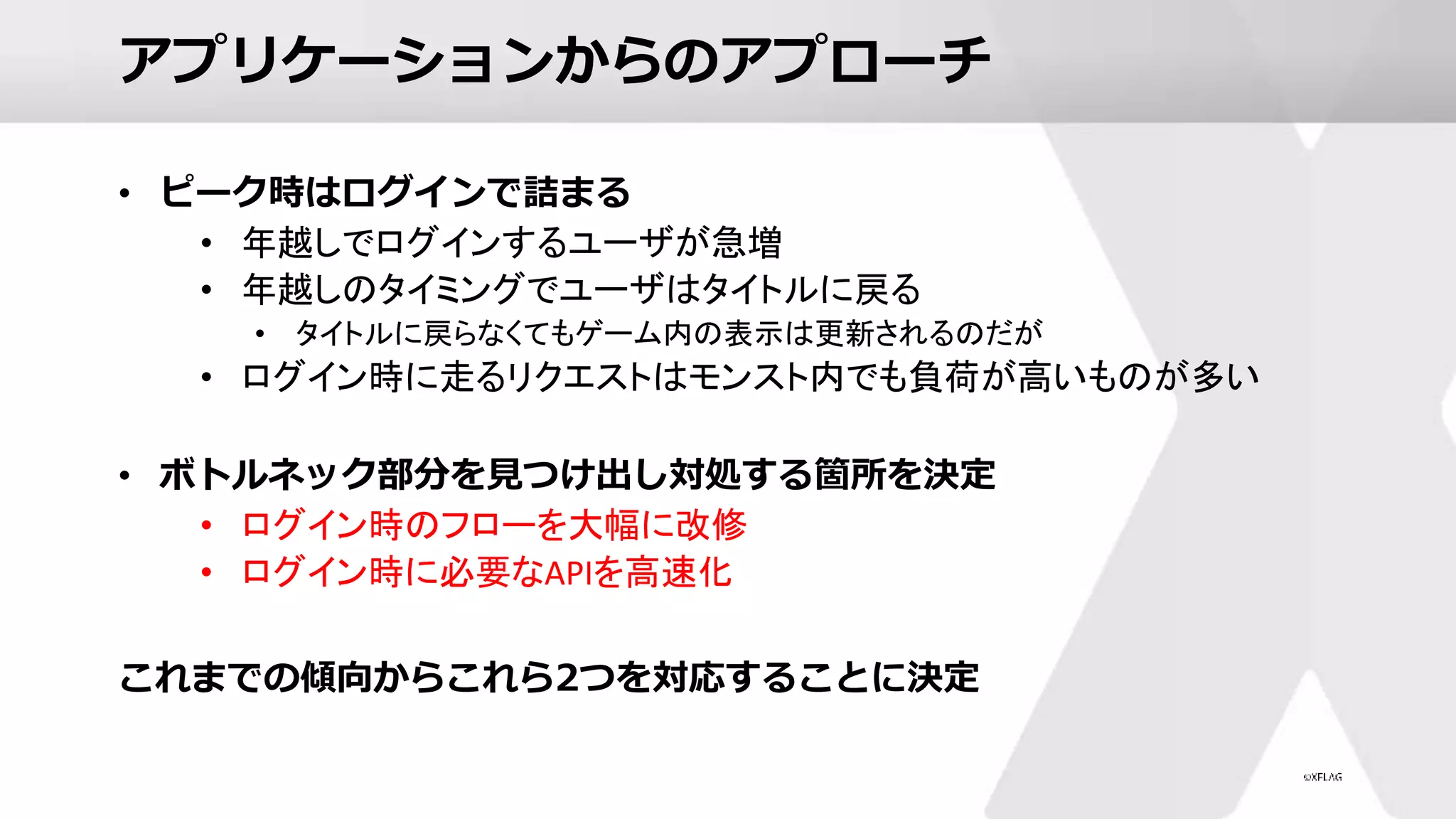 アプリケーションからのアプローチ
• ピーク時はログインで詰まる
• 年越しでログインするユーザが急増
• 年越しのタイミングでユーザはタイトルに戻る
• タイトルに戻らなくてもゲーム内の表示は更新されるのだが
• ログイン時に走るリクエストはモンスト内でも負荷が高いものが多い
• ボトルネック部分を見つけ出し対処する箇所を決定
• ログイン時のフローを大幅に改修
• ログイン時に必要なAPIを高速化
これまでの傾向からこれら2つを対応することに決定
 