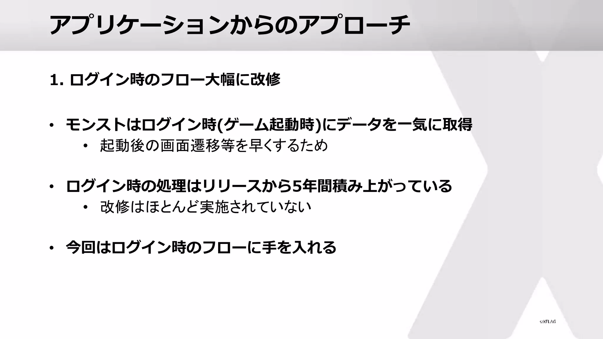 アプリケーションからのアプローチ
1. ログイン時のフロー大幅に改修
• モンストはログイン時(ゲーム起動時)にデータを一気に取得
• 起動後の画面遷移等を早くするため
• ログイン時の処理はリリースから5年間積み上がっている
• 改修はほとんど実施されていない
• 今回はログイン時のフローに手を入れる
 