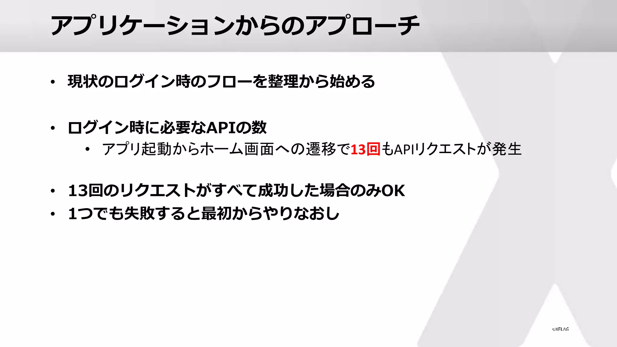 アプリケーションからのアプローチ
• 現状のログイン時のフローを整理から始める
• ログイン時に必要なAPIの数
• アプリ起動からホーム画面への遷移で13回もAPIリクエストが発生
• 13回のリクエストがすべて成功した場合のみOK
• 1つでも失敗すると最初からやりなおし
 