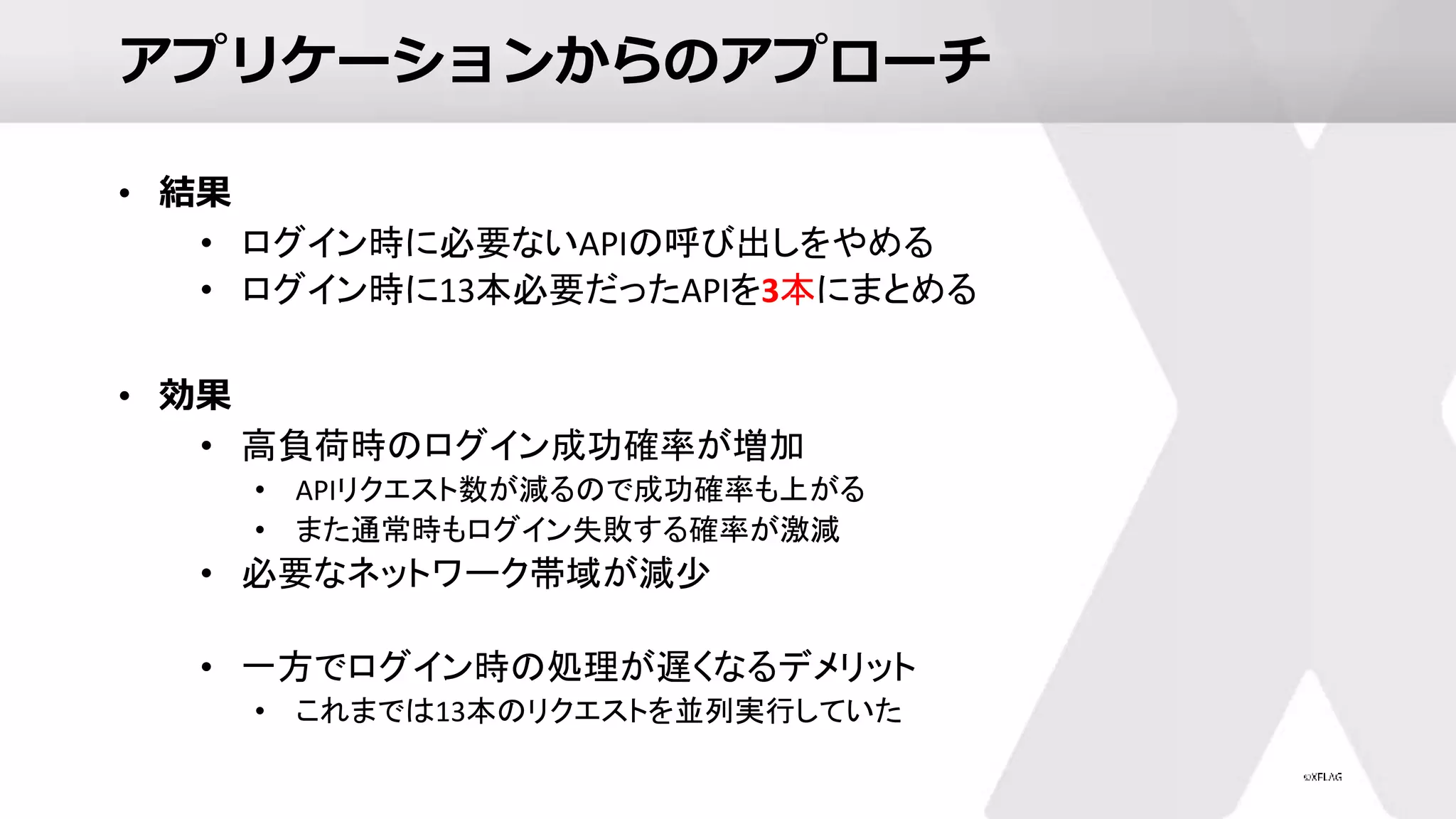 アプリケーションからのアプローチ
• 結果
• ログイン時に必要ないAPIの呼び出しをやめる
• ログイン時に13本必要だったAPIを3本にまとめる
• 効果
• 高負荷時のログイン成功確率が増加
• APIリクエスト数が減るので成功確率も上がる
• また通常時もログイン失敗する確率が激減
• 必要なネットワーク帯域が減少
• 一方でログイン時の処理が遅くなるデメリット
• これまでは13本のリクエストを並列実行していた
 