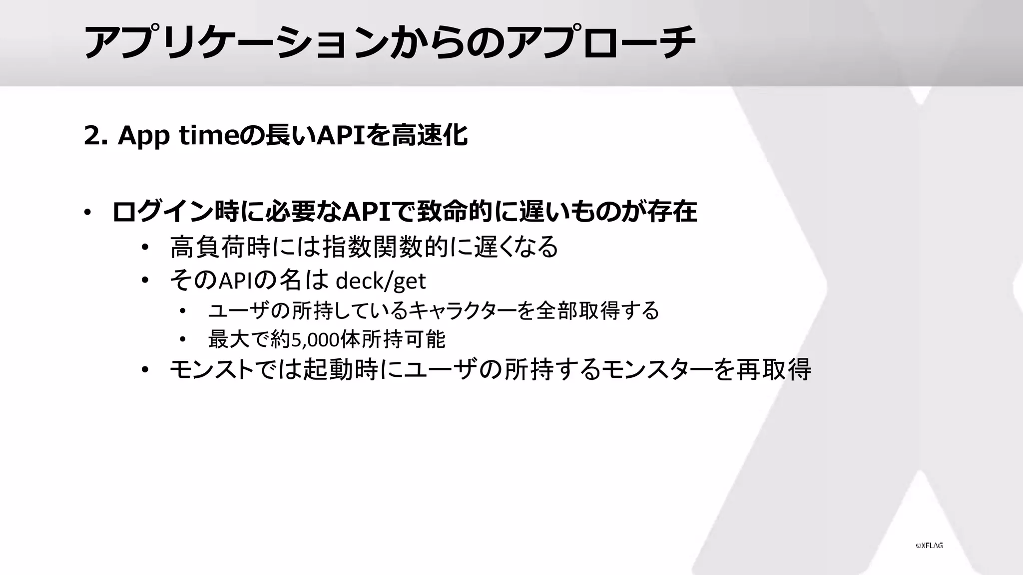 アプリケーションからのアプローチ
2. App timeの長いAPIを高速化
• ログイン時に必要なAPIで致命的に遅いものが存在
• 高負荷時には指数関数的に遅くなる
• そのAPIの名は deck/get
• ユーザの所持しているキャラクターを全部取得する
• 最大で約5,000体所持可能
• モンストでは起動時にユーザの所持するモンスターを再取得
 
