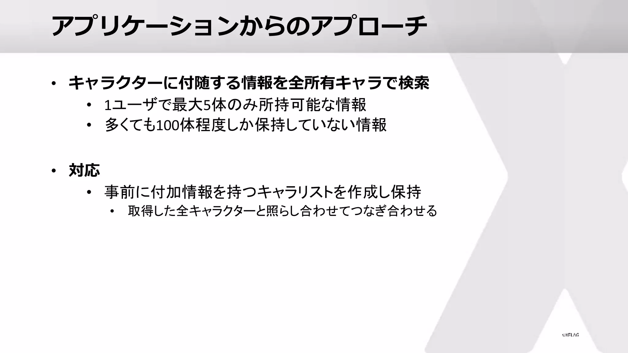 アプリケーションからのアプローチ
• キャラクターに付随する情報を全所有キャラで検索
• 1ユーザで最大5体のみ所持可能な情報
• 多くても100体程度しか保持していない情報
• 対応
• 事前に付加情報を持つキャラリストを作成し保持
• 取得した全キャラクターと照らし合わせてつなぎ合わせる
 