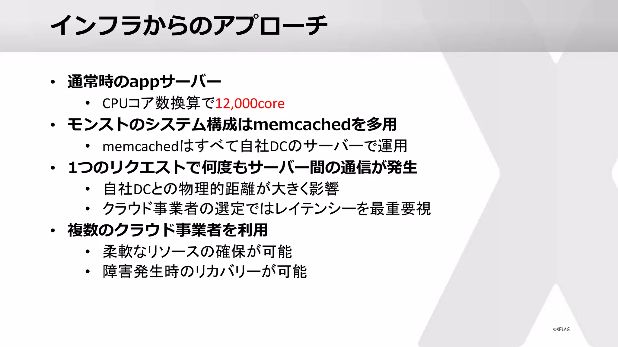 インフラからのアプローチ
• 通常時のappサーバー
• CPUコア数換算で12,000core
• モンストのシステム構成はmemcachedを多用
• memcachedはすべて自社DCのサーバーで運用
• 1つのリクエストで何度もサーバー間の通信が発生
• 自社DCとの物理的距離が大きく影響
• クラウド事業者の選定ではレイテンシーを最重要視
• 複数のクラウド事業者を利用
• 柔軟なリソースの確保が可能
• 障害発生時のリカバリーが可能
 