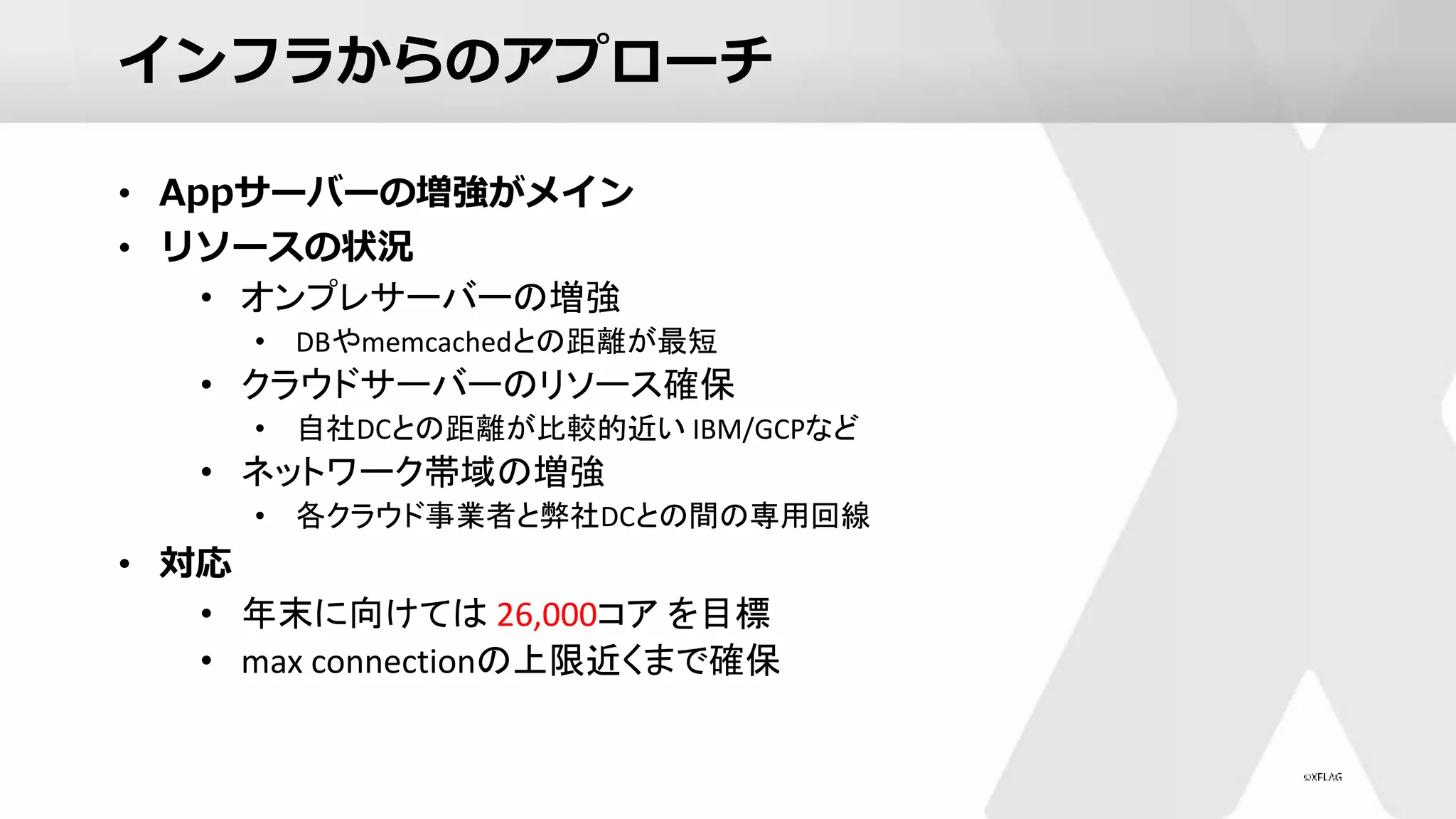 インフラからのアプローチ
• Appサーバーの増強がメイン
• リソースの状況
• オンプレサーバーの増強
• DBやmemcachedとの距離が最短
• クラウドサーバーのリソース確保
• 自社DCとの距離が比較的近い IBM/GCPなど
• ネットワーク帯域の増強
• 各クラウド事業者と弊社DCとの間の専用回線
• 対応
• 年末に向けては 26,000コア を目標
• max connectionの上限近くまで確保
 