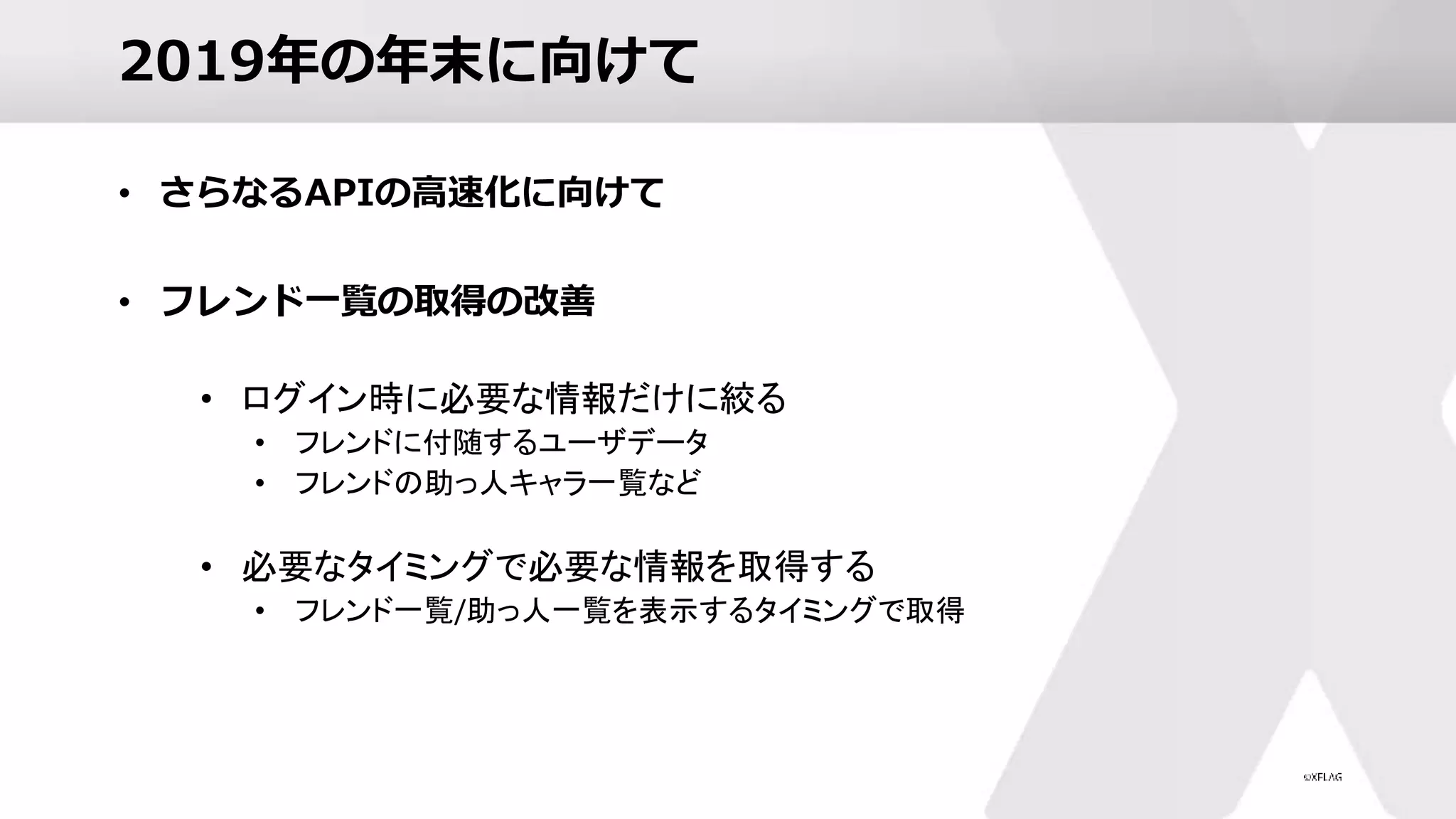 2019年の年末に向けて
• さらなるAPIの高速化に向けて
• フレンド一覧の取得の改善
• ログイン時に必要な情報だけに絞る
• フレンドに付随するユーザデータ
• フレンドの助っ人キャラ一覧など
• 必要なタイミングで必要な情報を取得する
• フレンド一覧/助っ人一覧を表示するタイミングで取得
 