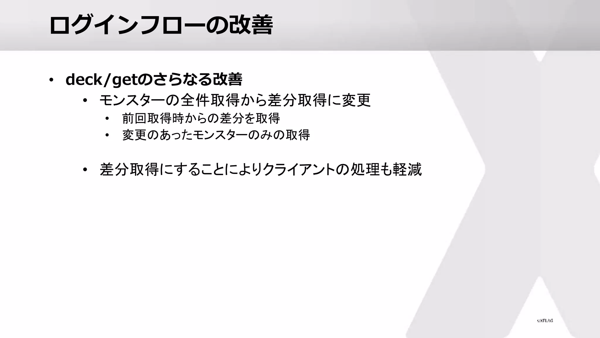 ログインフローの改善
• deck/getのさらなる改善
• モンスターの全件取得から差分取得に変更
• 前回取得時からの差分を取得
• 変更のあったモンスターのみの取得
• 差分取得にすることによりクライアントの処理も軽減
 