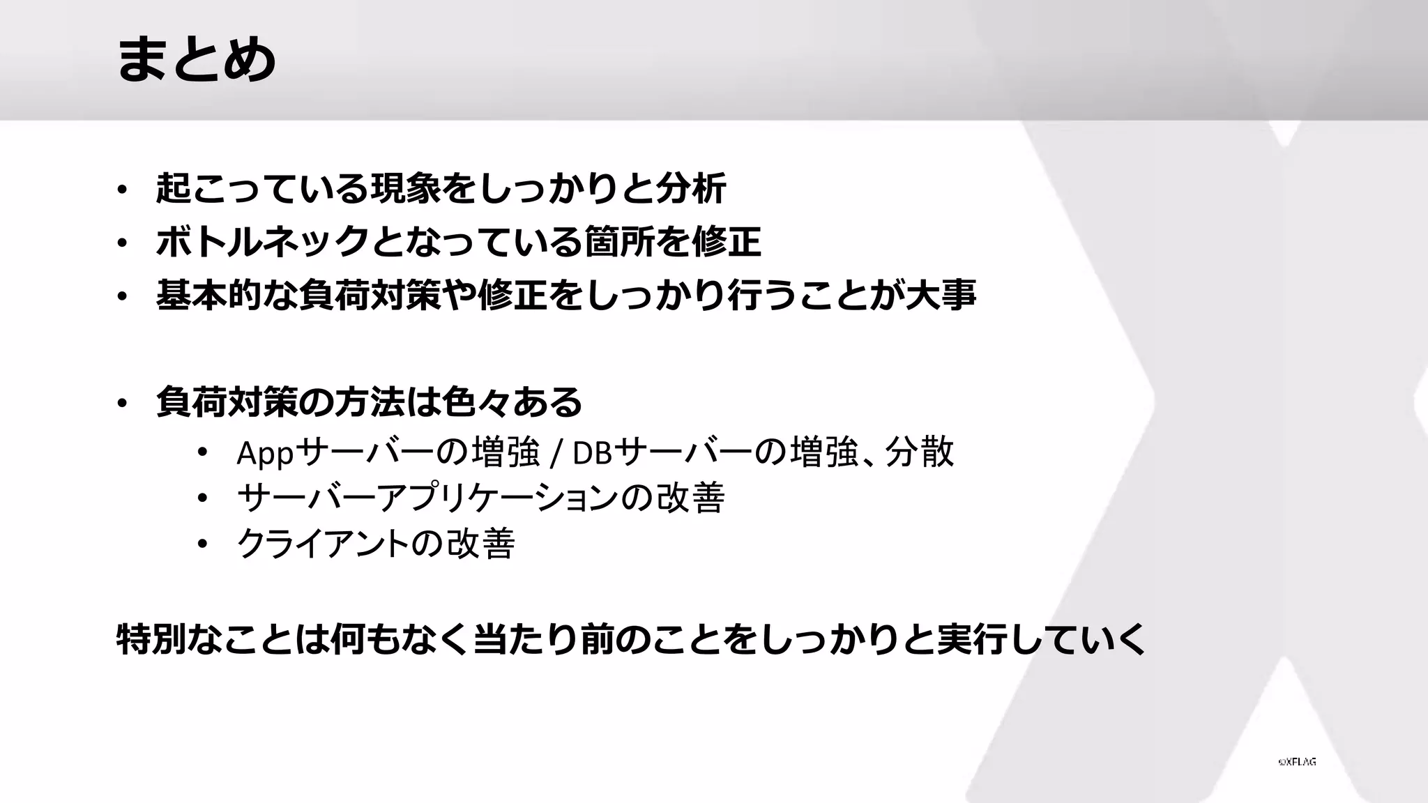 まとめ
• 起こっている現象をしっかりと分析
• ボトルネックとなっている箇所を修正
• 基本的な負荷対策や修正をしっかり行うことが大事
• 負荷対策の方法は色々ある
• Appサーバーの増強 / DBサーバーの増強、分散
• サーバーアプリケーションの改善
• クライアントの改善
特別なことは何もなく当たり前のことをしっかりと実行していく
 