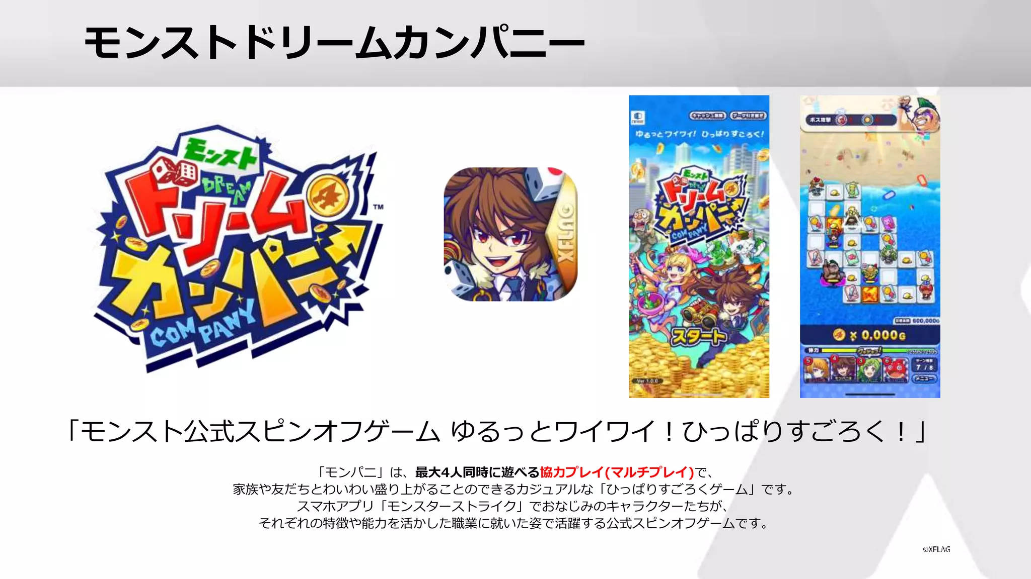 モンストドリームカンパニー
「モンパニ」は、最大4人同時に遊べる協力プレイ(マルチプレイ)で、
家族や友だちとわいわい盛り上がることのできるカジュアルな「ひっぱりすごろくゲーム」です。
スマホアプリ「モンスターストライク」でおなじみのキャラクターたちが、
それぞれの特徴や能力を活かした職業に就いた姿で活躍する公式スピンオフゲームです。
「モンスト公式スピンオフゲーム ゆるっとワイワイ！ひっぱりすごろく！」
 