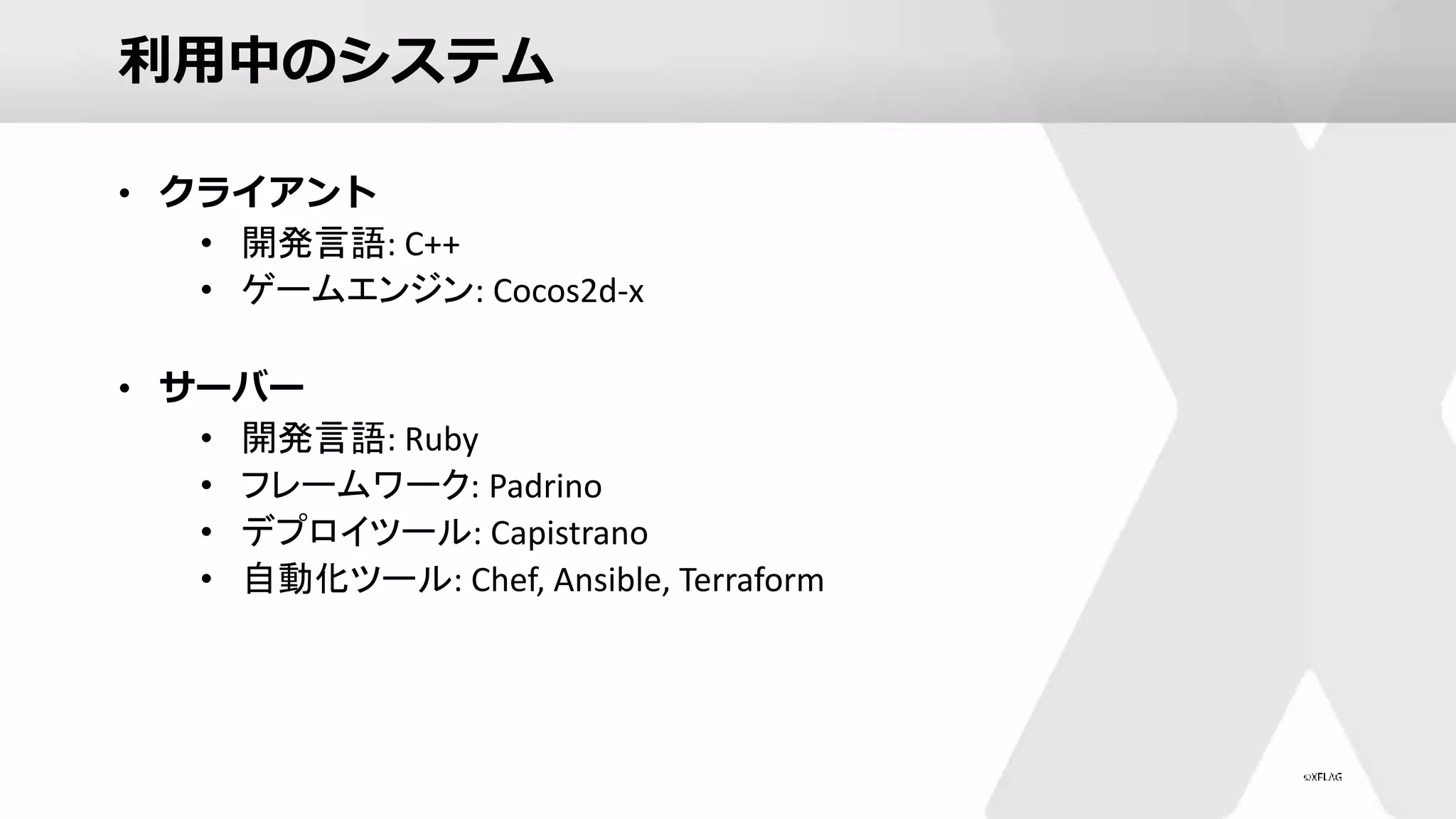 利用中のシステム
• クライアント
• 開発言語: C++
• ゲームエンジン: Cocos2d-x
• サーバー
• 開発言語: Ruby
• フレームワーク: Padrino
• デプロイツール: Capistrano
• 自動化ツール: Chef, Ansible, Terraform
 