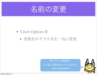 名前の変更

                         • Cmd+Option+R
                          • 変数名やクラス名を一気に変更




                                          解りやすい名前最強！
                                     より良い名前を思いついたら変える
                                          Winは Shift+Alt+R

Saturday, March 24, 12
 