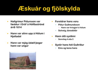    Hallgrímur Pétursson var          Foreldrar hans voru
    fæddur í Gröf á Höfðaströnd           Pétur Guðmundsson
    árið 1614                              ▪ Hann var hringjari á hólum
                                          Solveig Jónsdóttir
   Hann var alinn upp á Hólum í
    Hjaltadal                         Hann átti systkini
                                          Sennileg 4 eða 5
   Hann var mjög ódæll þegar
    hann var ungur                    Systir hans hét Guðríður
                                          Eins og kona hans
 