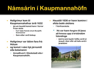    Hallgrímur kom til                              Haustið 1636 er hann kominn í
    Kaupmannahafnar árið 1632                        efsta bekk skólans
       þá um haustið kemst hann í Vorrar               Í Vorfrúarskóla
        Frúar skóla
        ▪   Fyrir hjálp frænda sínum Brynjólfs           Þá var hann fenginn til þess
            Sveinssonar
                                                         að hressa upp á kristindóm
        ▪ Sem síðar varð biskup
                                                         Íslendinga
                                                         ▪ þeirra sem leystir höfðu verið úr
 Hallgrímur var látinn fara frá                           ánauð í Alsír eftir að hafa verið í
                                                           þrældómi
  Hólum
 og komst í nám hjá járnsmið
  eða kolamanni
       Annaðhvort í Glückstadt eða í
        Kaupmannahöfn.
 