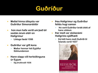    Meðal hinna útleystu var           Þau Hallgrímur og Guðríður
    Guðríður Símonardóttir              felldu hugi saman
                                           Þá varð Guðríður brátt ólétt af
   hún mun hafa verið um það bil           hans völdum
    sextán árum eldri en               Þar með var skólanámi
    Hallgrímur                          Hallgríms sjálfhætt
       Líklega fædd 1598                  Þá hélt hann með Guðríði til
                                            Íslands vorið 1637
   Guðríður var gift kona
       Maður hennar hét Eyjólfur
        Sölmundarson

   Hann slapp við herleiðinguna
    úr Eyjum
       Og drukknaði 1636
 
