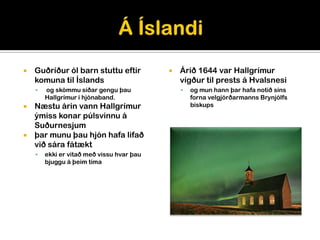    Guðríður ól barn stuttu eftir             Árið 1644 var Hallgrímur
    komuna til Íslands                         vígður til prests á Hvalsnesi
       og skömmu síðar gengu þau                 og mun hann þar hafa notið síns
        Hallgrímur í hjónaband.                    forna velgjörðarmanns Brynjólfs
 Næstu árin vann Hallgrímur                       biskups
  ýmiss konar púlsvinnu á
  Suðurnesjum
 þar munu þau hjón hafa lifað
  við sára fátækt
       ekki er vitað með vissu hvar þau
        bjuggu á þeim tíma
 