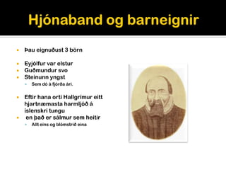    Þau eignuðust 3 börn

 Eyjólfur var elstur
 Guðmundur svo
 Steinunn yngst
       Sem dó á fjórða ári.


   Eftir hana orti Hallgrímur eitt
    hjartnæmasta harmljóð á
    íslenskri tungu
    en það er sálmur sem heitir
       Allt eins og blómstrið eina
 