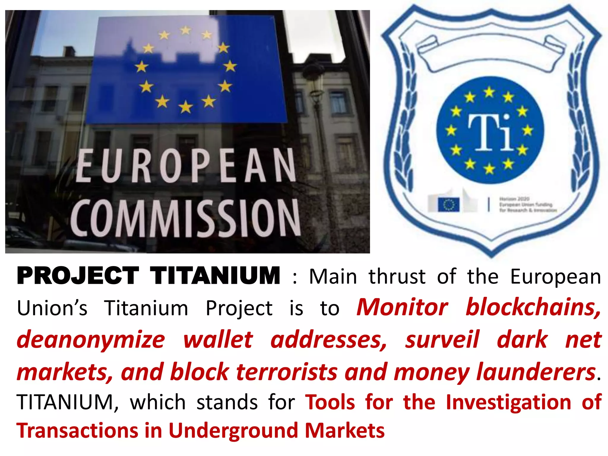 PROJECT TITANIUM : Main thrust of the European
Union’s Titanium Project is to Monitor blockchains,
deanonymize wallet addresses, surveil dark net
markets, and block terrorists and money launderers.
TITANIUM, which stands for Tools for the Investigation of
Transactions in Underground Markets
 
