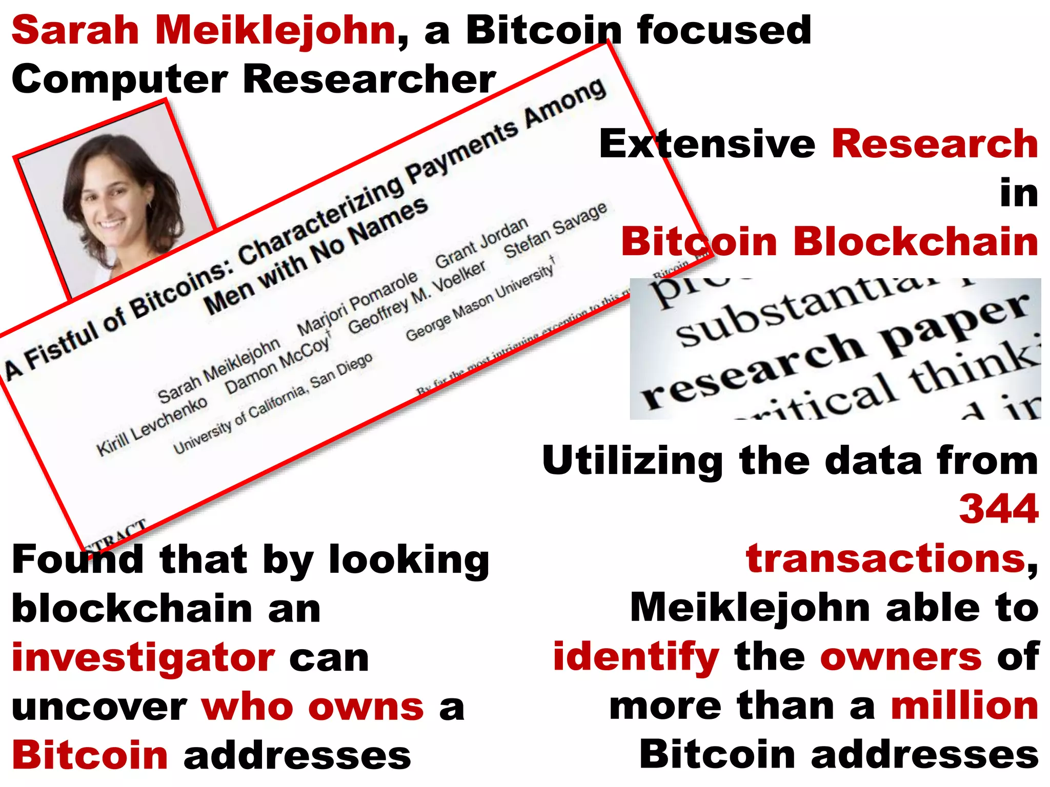 Utilizing the data from
344
transactions,
Meiklejohn able to
identify the owners of
more than a million
Bitcoin addresses
Sarah Meiklejohn, a Bitcoin focused
Computer Researcher
Extensive Research
in
Bitcoin Blockchain
Found that by looking
blockchain an
investigator can
uncover who owns a
Bitcoin addresses
 