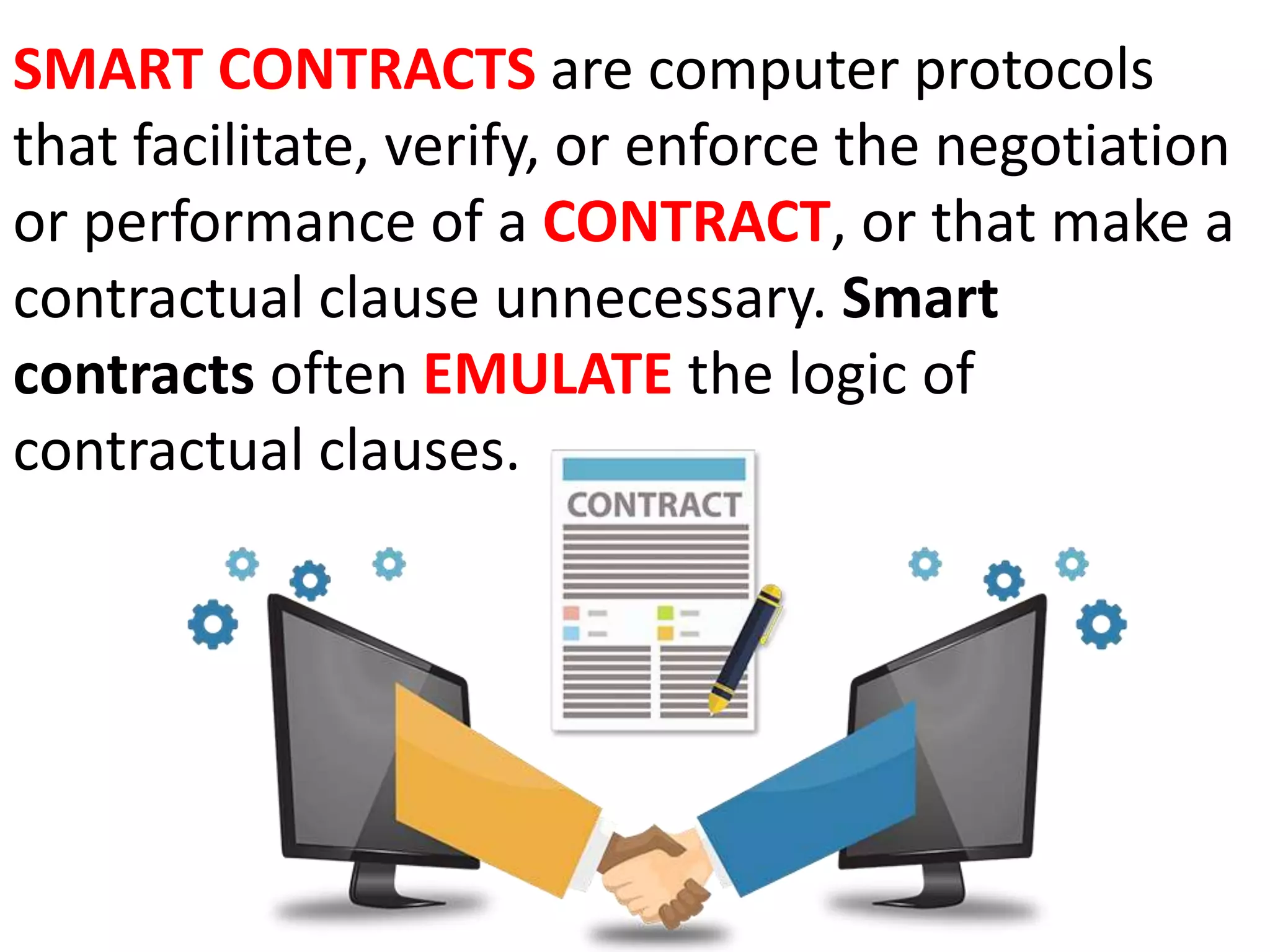 SMART CONTRACTS are computer protocols
that facilitate, verify, or enforce the negotiation
or performance of a CONTRACT, or that make a
contractual clause unnecessary. Smart
contracts often EMULATE the logic of
contractual clauses.
 
