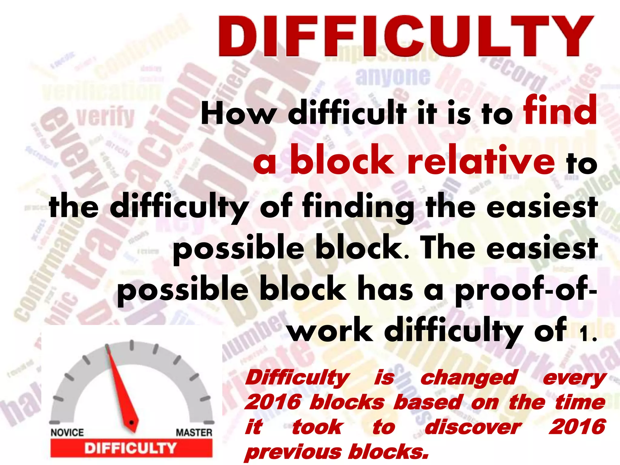 How difficult it is to find
a block relative to
the difficulty of finding the easiest
possible block. The easiest
possible block has a proof-of-
work difficulty of 1.
Difficulty is changed every
2016 blocks based on the time
it took to discover 2016
previous blocks.
 